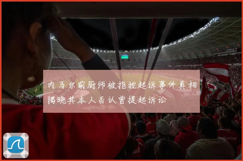内马尔前厨师被指控起诉事件真相揭晓其本人否认曾提起诉讼