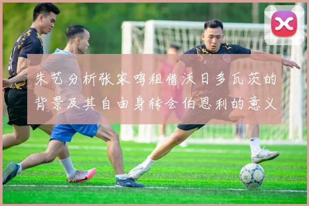 朱艺分析张家鸣租借沃日多瓦茨的背景及其自由身转会伯恩利的意义