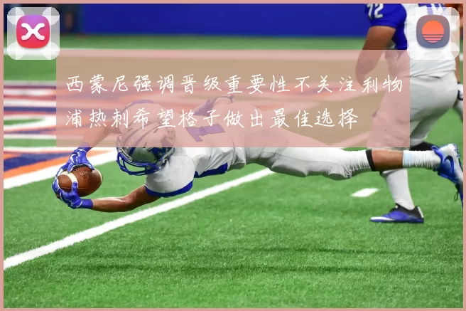 西蒙尼强调晋级重要性不关注利物浦热刺希望格子做出最佳选择
