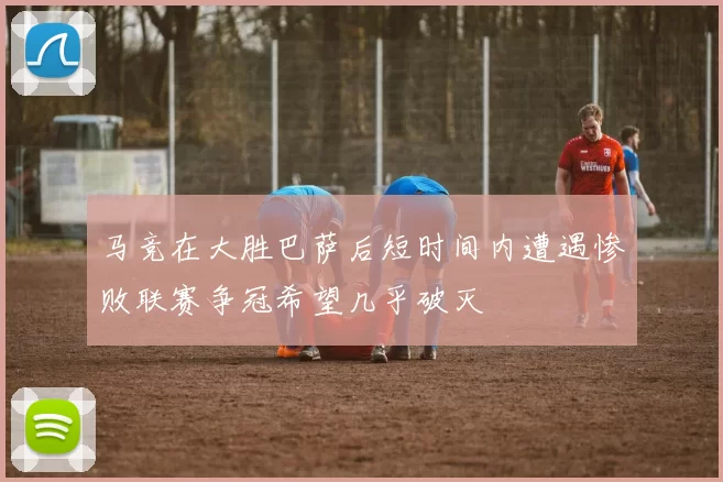 马竞在大胜巴萨后短时间内遭遇惨败联赛争冠希望几乎破灭