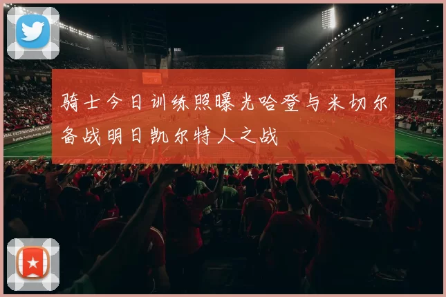 骑士今日训练照曝光哈登与米切尔备战明日凯尔特人之战