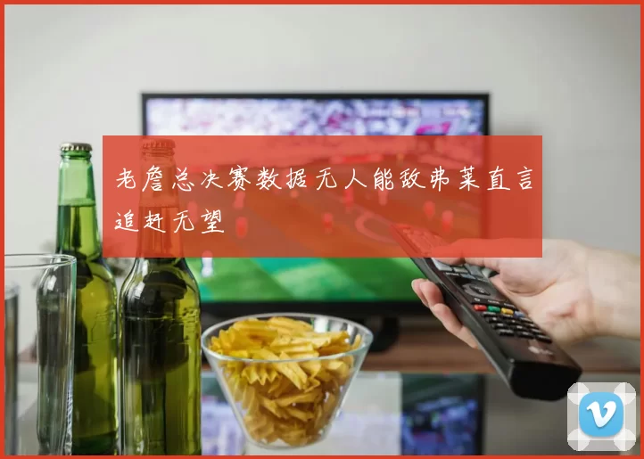 老詹总决赛数据无人能敌弗莱直言追赶无望
