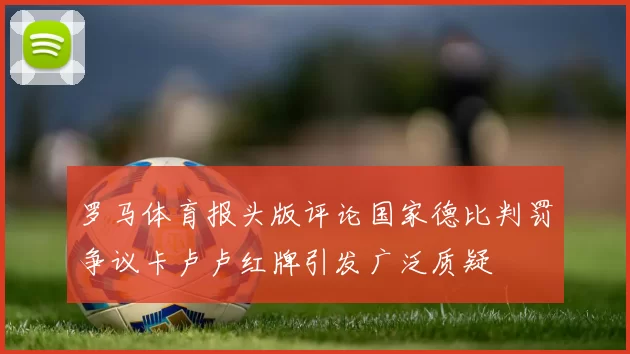 罗马体育报头版评论国家德比判罚争议卡卢卢红牌引发广泛质疑