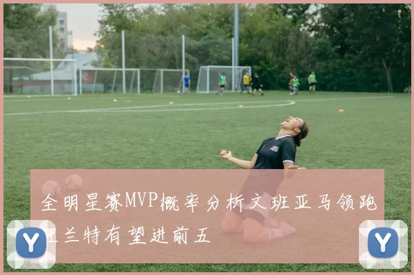 全明星赛MVP概率分析文班亚马领跑杜兰特有望进前五
