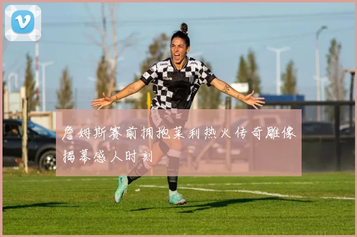 詹姆斯赛前拥抱莱利热火传奇雕像揭幕感人时刻
