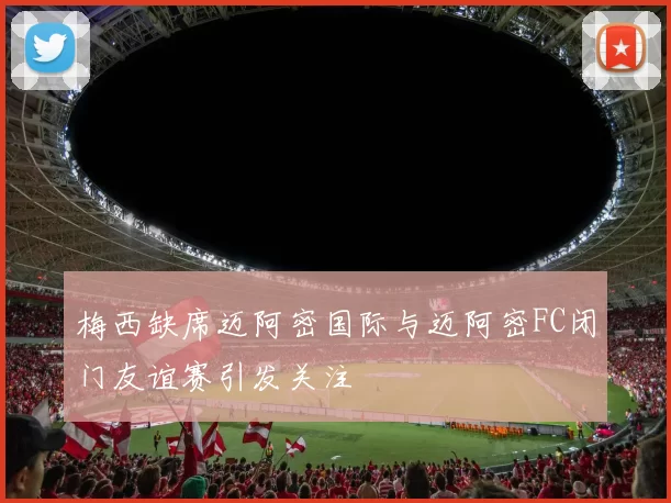 梅西缺席迈阿密国际与迈阿密FC闭门友谊赛引发关注
