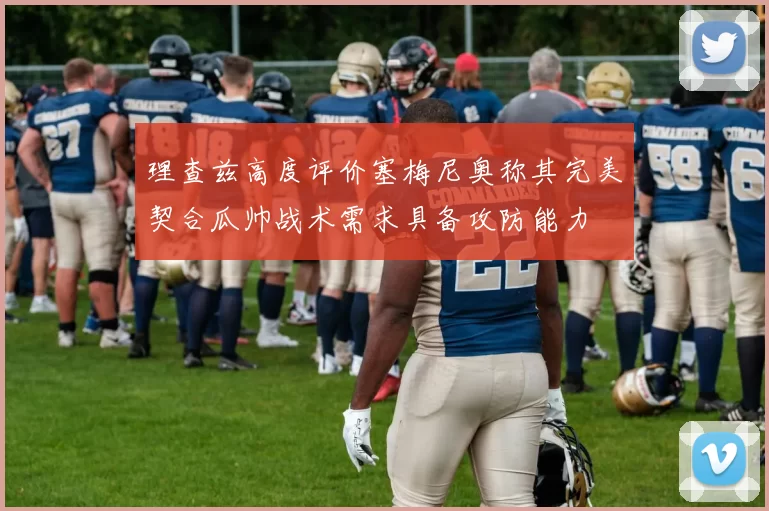 理查兹高度评价塞梅尼奥称其完美契合瓜帅战术需求具备攻防能力