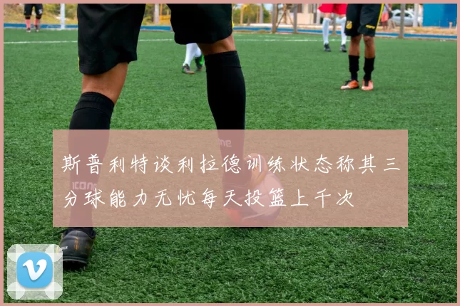 斯普利特谈利拉德训练状态称其三分球能力无忧每天投篮上千次
