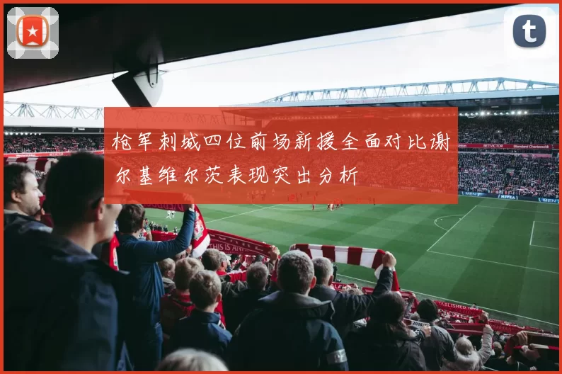 枪军刺城四位前场新援全面对比谢尔基维尔茨表现突出分析