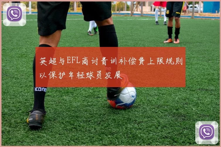 英超与EFL商讨青训补偿费上限规则以保护年轻球员发展