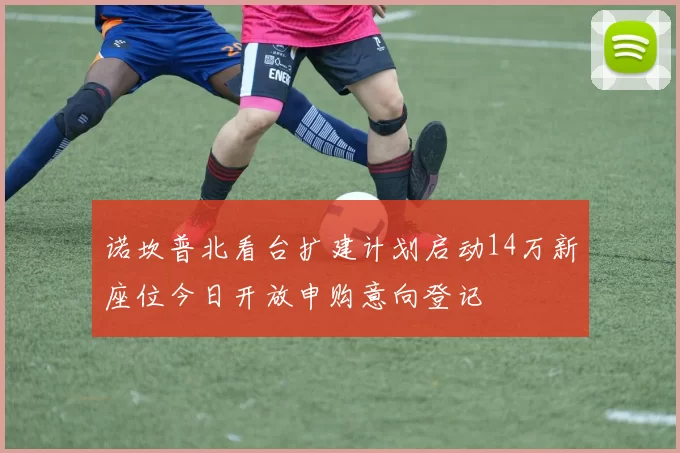 诺坎普北看台扩建计划启动14万新座位今日开放申购意向登记