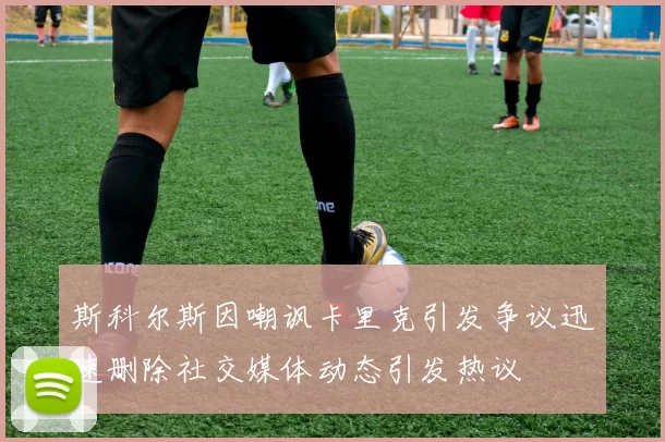 斯科尔斯因嘲讽卡里克引发争议迅速删除社交媒体动态引发热议