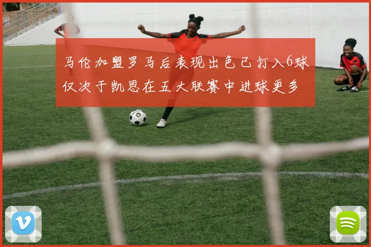 马伦加盟罗马后表现出色已打入6球仅次于凯恩在五大联赛中进球更多