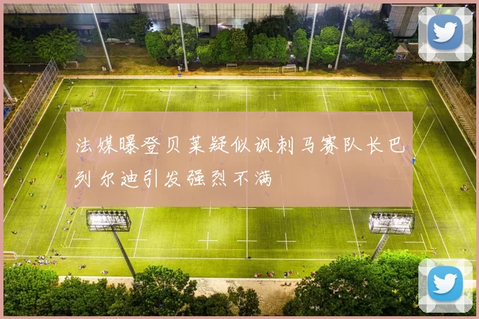 法媒曝登贝莱疑似讽刺马赛队长巴列尔迪引发强烈不满