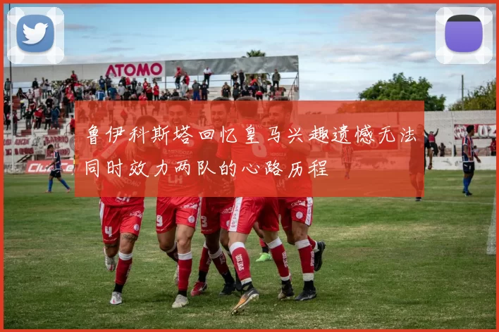 鲁伊科斯塔回忆皇马兴趣遗憾无法同时效力两队的心路历程