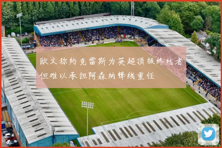 欧文称约克雷斯为英超顶级终结者但难以承担阿森纳锋线重任