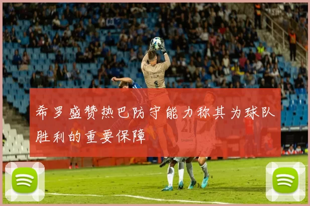 希罗盛赞热巴防守能力称其为球队胜利的重要保障