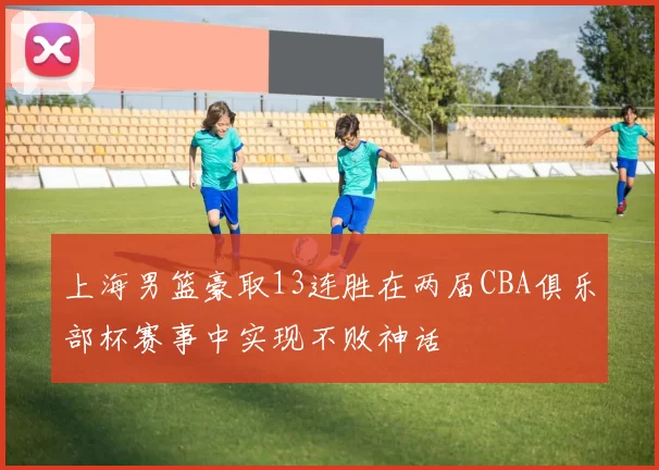 上海男篮豪取13连胜在两届CBA俱乐部杯赛事中实现不败神话