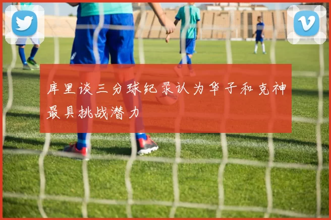 库里谈三分球纪录认为华子和克神最具挑战潜力