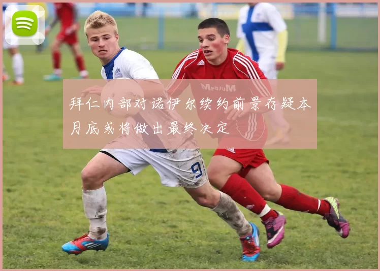 拜仁内部对诺伊尔续约前景存疑本月底或将做出最终决定