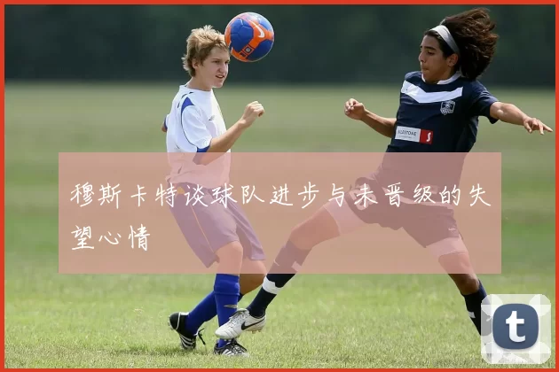 穆斯卡特谈球队进步与未晋级的失望心情