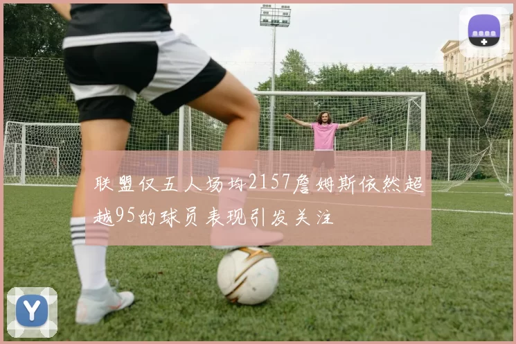 联盟仅五人场均2157詹姆斯依然超越95的球员表现引发关注