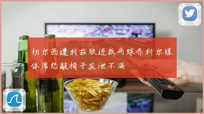 切尔西遭利兹联连扳两球乔科尔媒体席怒敲椅子发泄不满