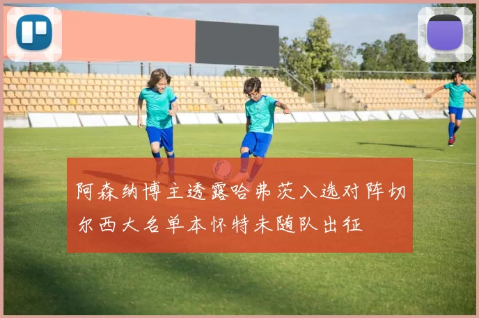 阿森纳博主透露哈弗茨入选对阵切尔西大名单本怀特未随队出征