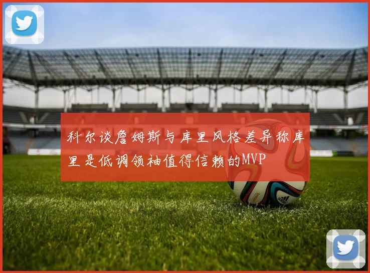 科尔谈詹姆斯与库里风格差异称库里是低调领袖值得信赖的MVP