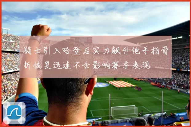 骑士引入哈登后实力飙升他手指骨折恢复迅速不会影响赛季表现